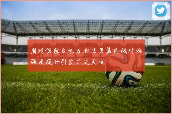 周琦伤愈合练后北京男篮内线对抗强度提升引发广泛关注