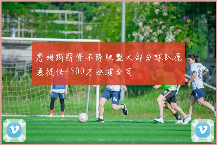 詹姆斯薪资不降联盟大部分球队愿意提供4500万巡演合同