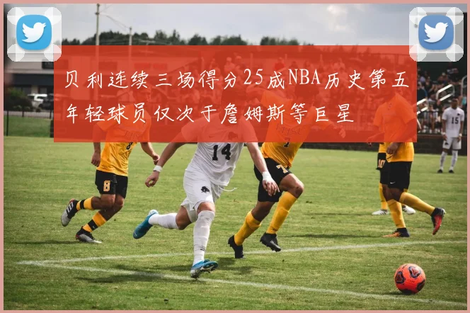 贝利连续三场得分25成NBA历史第五年轻球员仅次于詹姆斯等巨星
