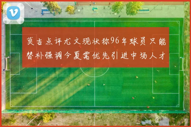 莫吉点评尤文现状称96年球员只能替补强调今夏需优先引进中场人才
