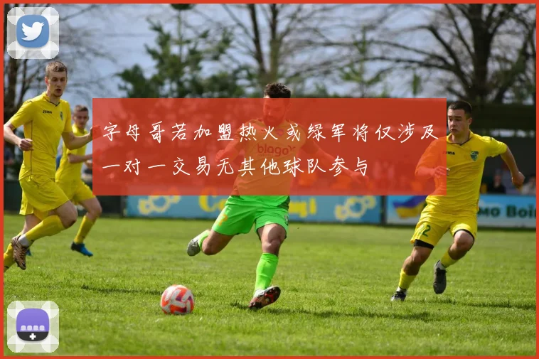 字母哥若加盟热火或绿军将仅涉及一对一交易无其他球队参与