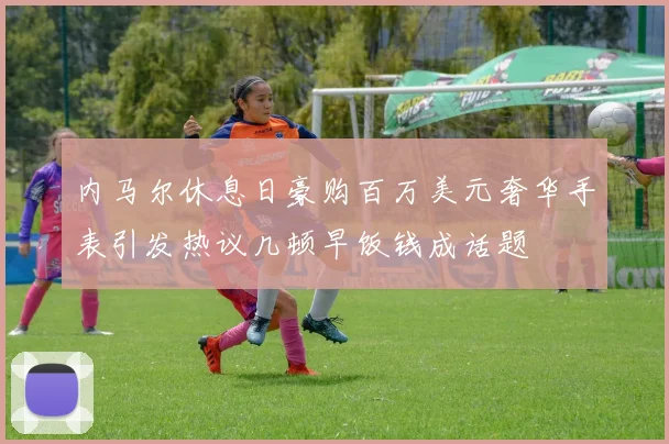 内马尔休息日豪购百万美元奢华手表引发热议几顿早饭钱成话题