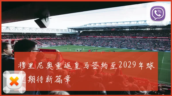 穆里尼奥重返皇马签约至2029年球迷期待新篇章