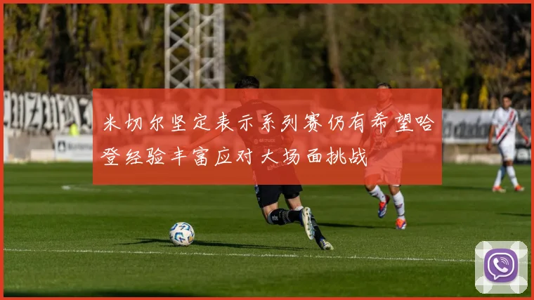 米切尔坚定表示系列赛仍有希望哈登经验丰富应对大场面挑战