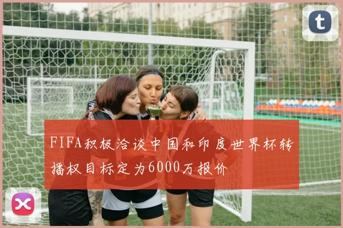 FIFA积极洽谈中国和印度世界杯转播权目标定为6000万报价