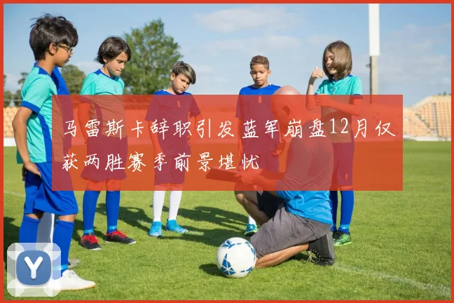 马雷斯卡辞职引发蓝军崩盘12月仅获两胜赛季前景堪忧