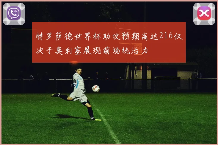 特罗萨德世界杯助攻预期高达216仅次于奥利塞展现前场统治力