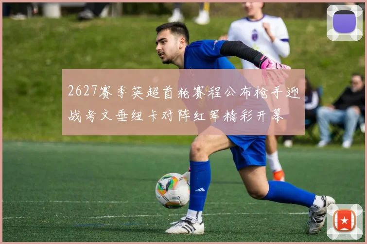 2627赛季英超首轮赛程公布枪手迎战考文垂纽卡对阵红军精彩开幕
