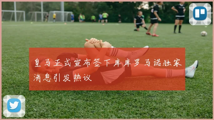 皇马正式宣布签下库库罗马诺独家消息引发热议