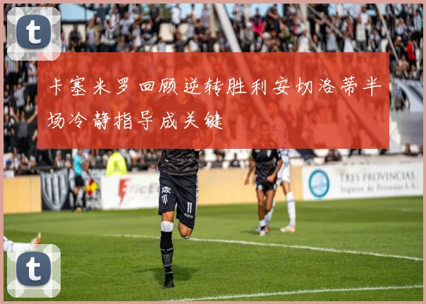 卡塞米罗回顾逆转胜利安切洛蒂半场冷静指导成关键