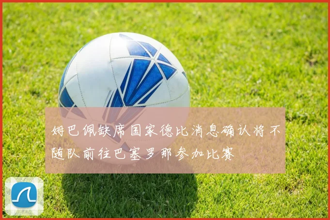 姆巴佩缺席国家德比消息确认将不随队前往巴塞罗那参加比赛