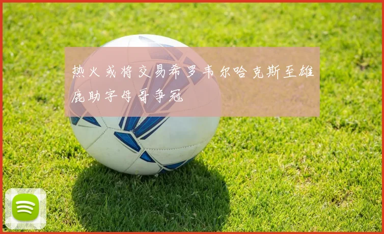 热火或将交易希罗韦尔哈克斯至雄鹿助字母哥争冠