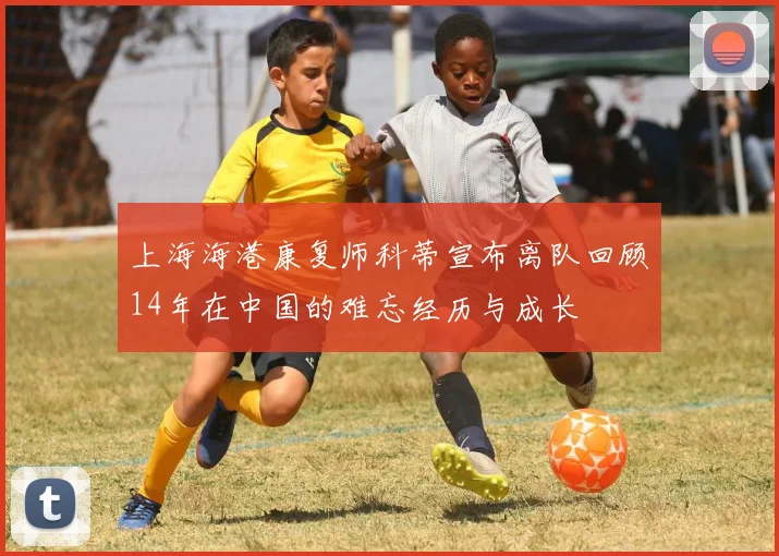 上海海港康复师科蒂宣布离队回顾14年在中国的难忘经历与成长