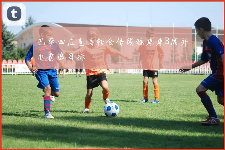 巴萨回应皇马转会传闻称库库B席并非首选目标
