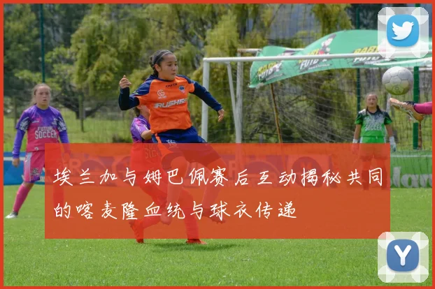 埃兰加与姆巴佩赛后互动揭秘共同的喀麦隆血统与球衣传递