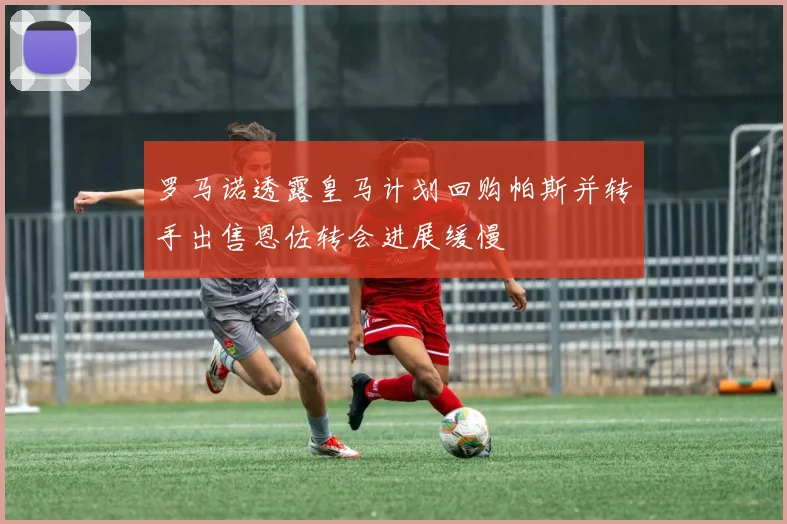 罗马诺透露皇马计划回购帕斯并转手出售恩佐转会进展缓慢