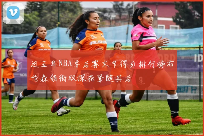 近五年NBA季后赛末节得分排行榜布伦森领衔双探花紧随其后