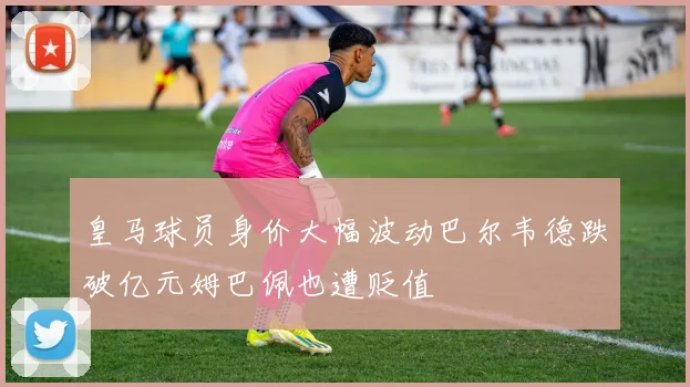 皇马球员身价大幅波动巴尔韦德跌破亿元姆巴佩也遭贬值