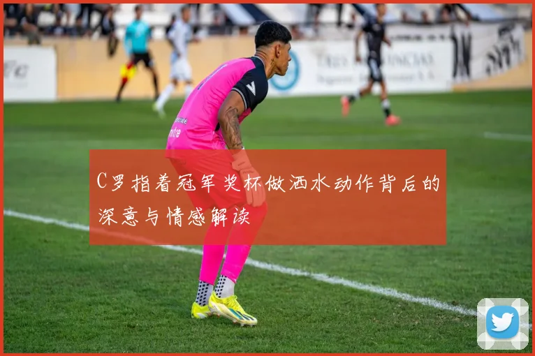 C罗指着冠军奖杯做洒水动作背后的深意与情感解读