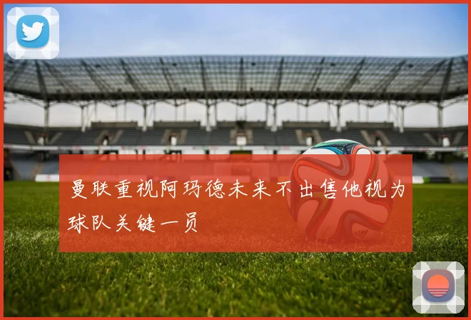 曼联重视阿玛德未来不出售他视为球队关键一员