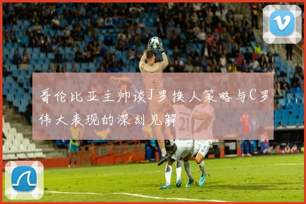 哥伦比亚主帅谈J罗换人策略与C罗伟大表现的深刻见解