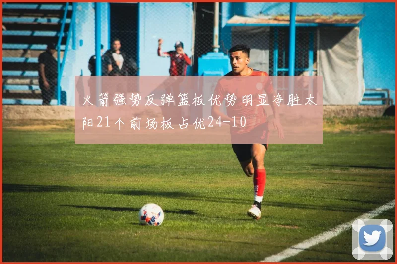 火箭强势反弹篮板优势明显净胜太阳21个前场板占优24-10