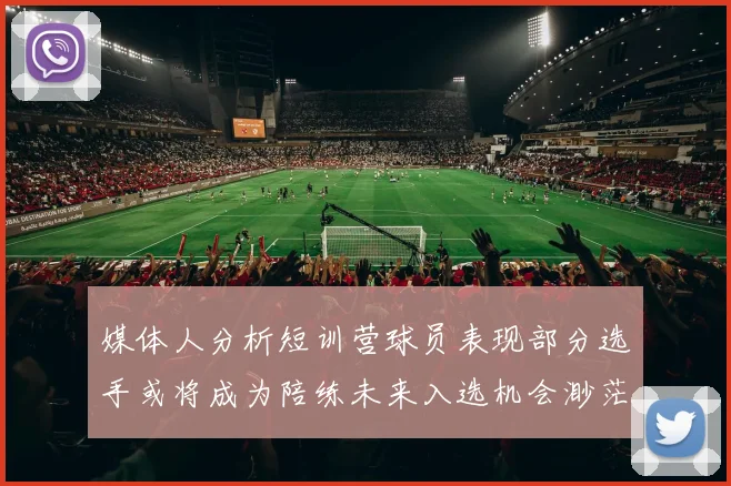 媒体人分析短训营球员表现部分选手或将成为陪练未来入选机会渺茫