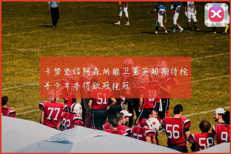 卡努坚信阿森纳能卫冕英超期待枪手今年夺得欧冠桂冠