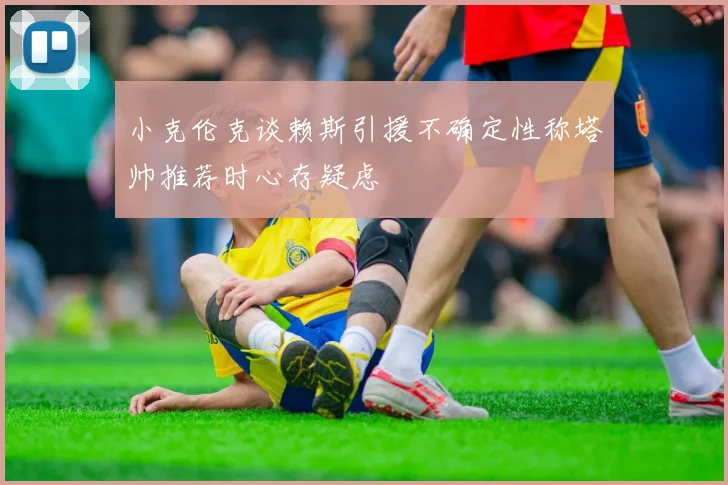 小克伦克谈赖斯引援不确定性称塔帅推荐时心存疑虑